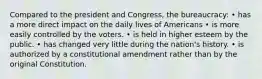 Compared to the president and Congress, the bureaucracy: • has a more direct impact on the daily lives of Americans • is more easily controlled by the voters. • is held in higher esteem by the public. • has changed very little during the nation's history. • is authorized by a constitutional amendment rather than by the original Constitution.