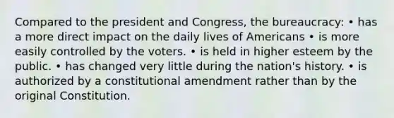 Compared to the president and Congress, the bureaucracy: • has a more direct impact on the daily lives of Americans • is more easily controlled by the voters. • is held in higher esteem by the public. • has changed very little during the nation's history. • is authorized by a constitutional amendment rather than by the original Constitution.