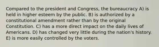 Compared to the president and Congress, the bureaucracy A) is held in higher esteem by the public. B) is authorized by a constitutional amendment rather than by the original Constitution. C) has a more direct impact on the daily lives of Americans. D) has changed very little during the nation's history. E) is more easily controlled by the voters.