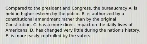 Compared to the president and Congress, the bureaucracy A. is held in higher esteem by the public. B. is authorized by a constitutional amendment rather than by the original Constitution. C. has a more direct impact on the daily lives of Americans. D. has changed very little during the nation's history. E. is more easily controlled by the voters.