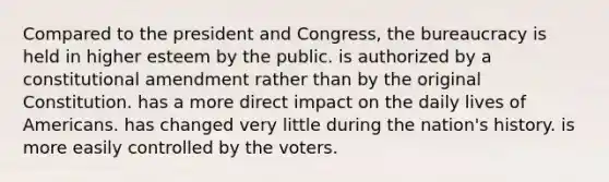 Compared to the president and Congress, the bureaucracy is held in higher esteem by the public. is authorized by a constitutional amendment rather than by the original Constitution. has a more direct impact on the daily lives of Americans. has changed very little during the nation's history. is more easily controlled by the voters.