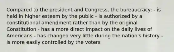 Compared to the president and Congress, the bureaucracy: - is held in higher esteem by the public - is authorized by a constitutional amendment rather than by the original Constitution - has a more direct impact on the daily lives of Americans - has changed very little during the nation's history - is more easily controlled by the voters