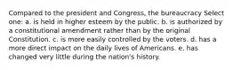 Compared to the president and Congress, the bureaucracy Select one: a. is held in higher esteem by the public. b. is authorized by a constitutional amendment rather than by the original Constitution. c. is more easily controlled by the voters. d. has a more direct impact on the daily lives of Americans. e. has changed very little during the nation's history.