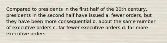 Compared to presidents in the first half of the 20th century, presidents in the second half have issued a. fewer orders, but they have been more consequential b. about the same number of executive orders c. far fewer executive orders d. far more executive orders