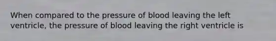 When compared to the pressure of blood leaving the left ventricle, the pressure of blood leaving the right ventricle is