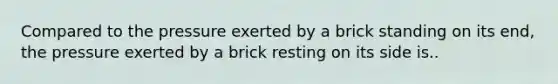 Compared to the pressure exerted by a brick standing on its end, the pressure exerted by a brick resting on its side is..