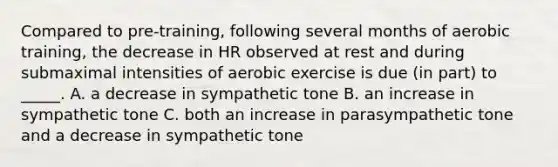 Compared to pre-training, following several months of aerobic training, the decrease in HR observed at rest and during submaximal intensities of aerobic exercise is due (in part) to _____. A. a decrease in sympathetic tone B. an increase in sympathetic tone C. both an increase in parasympathetic tone and a decrease in sympathetic tone