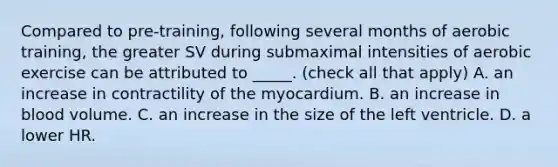 Compared to pre-training, following several months of aerobic training, the greater SV during submaximal intensities of aerobic exercise can be attributed to _____. (check all that apply) A. an increase in contractility of the myocardium. B. an increase in blood volume. C. an increase in the size of the left ventricle. D. a lower HR.