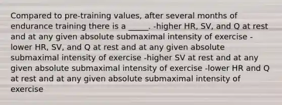 Compared to pre-training values, after several months of endurance training there is a _____. -higher HR, SV, and Q at rest and at any given absolute submaximal intensity of exercise -lower HR, SV, and Q at rest and at any given absolute submaximal intensity of exercise -higher SV at rest and at any given absolute submaximal intensity of exercise -lower HR and Q at rest and at any given absolute submaximal intensity of exercise