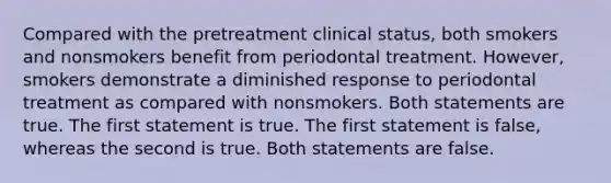 Compared with the pretreatment clinical status, both smokers and nonsmokers benefit from periodontal treatment. However, smokers demonstrate a diminished response to periodontal treatment as compared with nonsmokers. Both statements are true. The first statement is true. The first statement is false, whereas the second is true. Both statements are false.