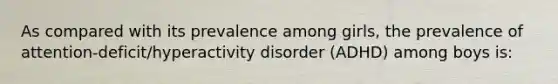 As compared with its prevalence among girls, the prevalence of attention-deficit/hyperactivity disorder (ADHD) among boys is: