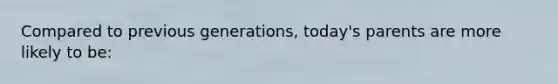 Compared to previous generations, today's parents are more likely to be: