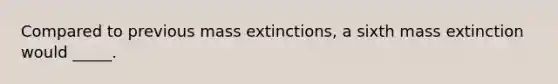 Compared to previous mass extinctions, a sixth mass extinction would _____.