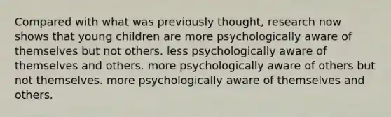 Compared with what was previously thought, research now shows that young children are more psychologically aware of themselves but not others. less psychologically aware of themselves and others. more psychologically aware of others but not themselves. more psychologically aware of themselves and others.