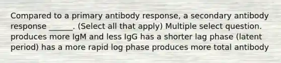 Compared to a primary antibody response, a secondary antibody response ______. (Select all that apply) Multiple select question. produces more IgM and less IgG has a shorter lag phase (latent period) has a more rapid log phase produces more total antibody