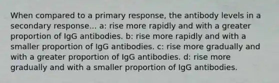 When compared to a primary response, the antibody levels in a secondary response... a: rise more rapidly and with a greater proportion of IgG antibodies. b: rise more rapidly and with a smaller proportion of IgG antibodies. c: rise more gradually and with a greater proportion of IgG antibodies. d: rise more gradually and with a smaller proportion of IgG antibodies.