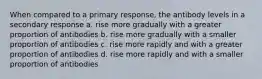 When compared to a primary response, the antibody levels in a secondary response a. rise more gradually with a greater proportion of antibodies b. rise more gradually with a smaller proportion of antibodies c. rise more rapidly and with a greater proportion of antibodies d. rise more rapidly and with a smaller proportion of antibodies