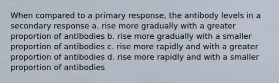 When compared to a primary response, the antibody levels in a secondary response a. rise more gradually with a greater proportion of antibodies b. rise more gradually with a smaller proportion of antibodies c. rise more rapidly and with a greater proportion of antibodies d. rise more rapidly and with a smaller proportion of antibodies