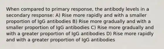 When compared to primary response, the antibody levels in a secondary response: A) Rise more rapidly and with a smaller proportion of IgG antibodies B) Rise more gradually and with a smaller proportion of IgG antibodies C) Rise more gradually and with a greater proportion of IgG antibodies D) Rise more rapidly and with a greater proportion of IgG antibodies