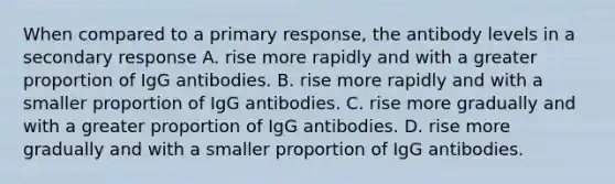 When compared to a primary response, the antibody levels in a secondary response A. rise more rapidly and with a greater proportion of IgG antibodies. B. rise more rapidly and with a smaller proportion of IgG antibodies. C. rise more gradually and with a greater proportion of IgG antibodies. D. rise more gradually and with a smaller proportion of IgG antibodies.