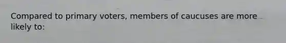 Compared to primary voters, members of caucuses are more likely to: