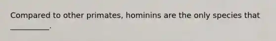 Compared to other primates, hominins are the only species that __________.