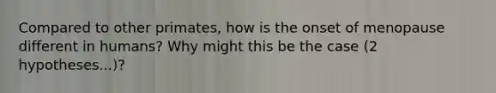 Compared to other primates, how is the onset of menopause different in humans? Why might this be the case (2 hypotheses...)?
