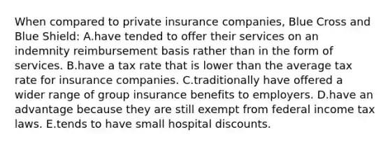 When compared to private insurance companies, Blue Cross and Blue Shield: A.have tended to offer their services on an indemnity reimbursement basis rather than in the form of services. B.have a tax rate that is lower than the average tax rate for insurance companies. C.traditionally have offered a wider range of group insurance benefits to employers. D.have an advantage because they are still exempt from federal income tax laws. E.tends to have small hospital discounts.