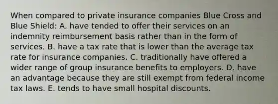 When compared to private insurance companies Blue Cross and Blue Shield: A. have tended to offer their services on an indemnity reimbursement basis rather than in the form of services. B. have a tax rate that is lower than the average tax rate for insurance companies. C. traditionally have offered a wider range of group insurance benefits to employers. D. have an advantage because they are still exempt from federal income tax laws. E. tends to have small hospital discounts.