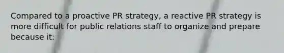 Compared to a proactive PR strategy, a reactive PR strategy is more difficult for public relations staff to organize and prepare because it: