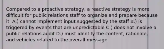 Compared to a proactive strategy, a reactive strategy is more difficult for public relations staff to organize and prepare because it: A.) cannot implement input suggested by the staff B.) is triggered by events that are unpredictable C.) does not involve a public relations audit D.) must identify the content, rationale, and vehicles related to the overall message