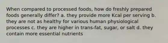 When compared to processed foods, how do freshly prepared foods generally differ? a. they provide more Kcal per serving b. they are not as healthy for various human physiological processes c. they are higher in trans-fat, sugar, or salt d. they contain more essential nutrients