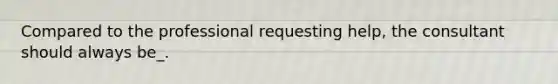 Compared to the professional requesting help, the consultant should always be_.