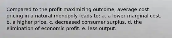 Compared to the profit-maximizing outcome, average-cost pricing in a natural monopoly leads to: a. a lower marginal cost. b. a higher price. c. decreased consumer surplus. d. the elimination of economic profit. e. less output.