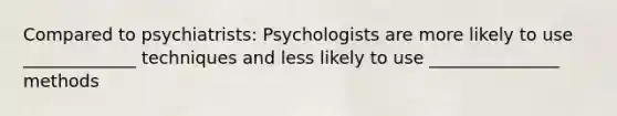 Compared to psychiatrists: Psychologists are more likely to use _____________ techniques and less likely to use _______________ methods