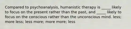 Compared to psychoanalysis, humanistic therapy is _____ likely to focus on the present rather than the past, and _____ likely to focus on the conscious rather than the unconscious mind. less; more less; less more; more more; less