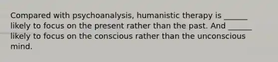 Compared with psychoanalysis, humanistic therapy is ______ likely to focus on the present rather than the past. And ______ likely to focus on the conscious rather than the unconscious mind.