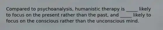 Compared to psychoanalysis, humanistic therapy is _____ likely to focus on the present rather than the past, and _____ likely to focus on the conscious rather than the unconscious mind.