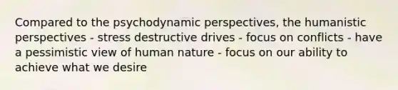 Compared to the psychodynamic perspectives, the humanistic perspectives - stress destructive drives - focus on conflicts - have a pessimistic view of human nature - focus on our ability to achieve what we desire