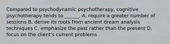 Compared to psychodynamic psychotherapy, cognitive psychotherapy tends to ______. A. require a greater number of sessions B. derive its roots from ancient dream analysis techniques C. emphasize the past rather than the present D. focus on the client's current problems