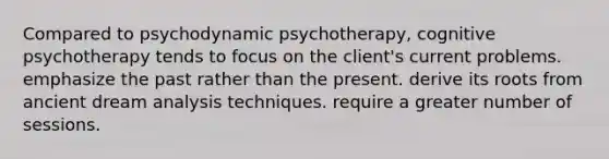 Compared to psychodynamic psychotherapy, cognitive psychotherapy tends to focus on the client's current problems. emphasize the past rather than the present. derive its roots from ancient dream analysis techniques. require a greater number of sessions.