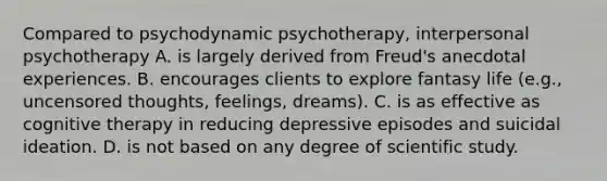 Compared to psychodynamic psychotherapy, interpersonal psychotherapy A. is largely derived from Freud's anecdotal experiences. B. encourages clients to explore fantasy life (e.g., uncensored thoughts, feelings, dreams). C. is as effective as cognitive therapy in reducing depressive episodes and suicidal ideation. D. is not based on any degree of scientific study.