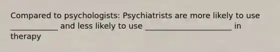 Compared to psychologists: Psychiatrists are more likely to use ____________ and less likely to use ______________________ in therapy