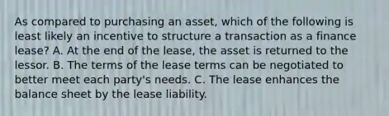 As compared to purchasing an asset, which of the following is least likely an incentive to structure a transaction as a finance lease? A. At the end of the lease, the asset is returned to the lessor. B. The terms of the lease terms can be negotiated to better meet each party's needs. C. The lease enhances the balance sheet by the lease liability.