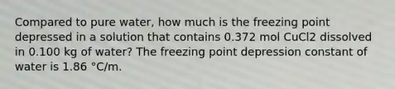 Compared to pure water, how much is the freezing point depressed in a solution that contains 0.372 mol CuCl2 dissolved in 0.100 kg of water? The freezing point depression constant of water is 1.86 °C/m.