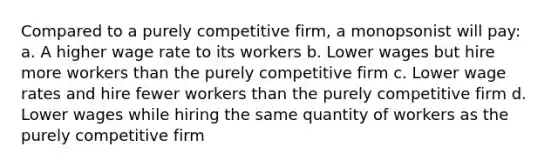 Compared to a purely competitive firm, a monopsonist will pay: a. A higher wage rate to its workers b. Lower wages but hire more workers than the purely competitive firm c. Lower wage rates and hire fewer workers than the purely competitive firm d. Lower wages while hiring the same quantity of workers as the purely competitive firm