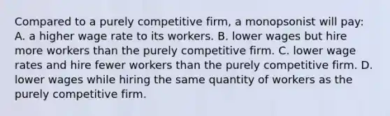 Compared to a purely competitive firm, a monopsonist will pay: A. a higher wage rate to its workers. B. lower wages but hire more workers than the purely competitive firm. C. lower wage rates and hire fewer workers than the purely competitive firm. D. lower wages while hiring the same quantity of workers as the purely competitive firm.