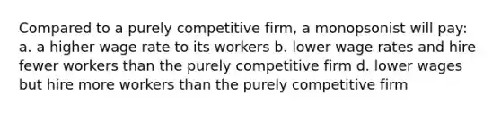 Compared to a purely competitive firm, a monopsonist will pay: a. a higher wage rate to its workers b. lower wage rates and hire fewer workers than the purely competitive firm d. lower wages but hire more workers than the purely competitive firm