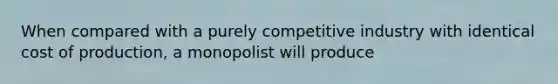 When compared with a purely competitive industry with identical cost of production, a monopolist will produce