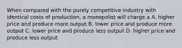 When compared with the purely competitive industry with identical costs of production, a monopolist will charge a A. higher price and produce more output B. lower price and produce more output C. lower price and produce less output D. higher price and produce less output